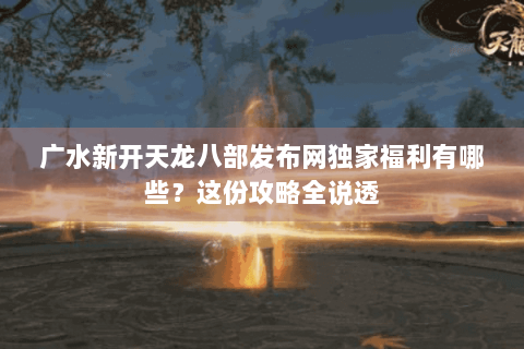 广水新开天龙八部发布网独家福利有哪些?这份攻略全说透 广水新开天龙八部发布网独家福利有哪些?这份攻略全说透