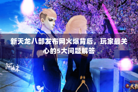 新天龙八部发布网火爆背后，玩家最关心的5大问题解答