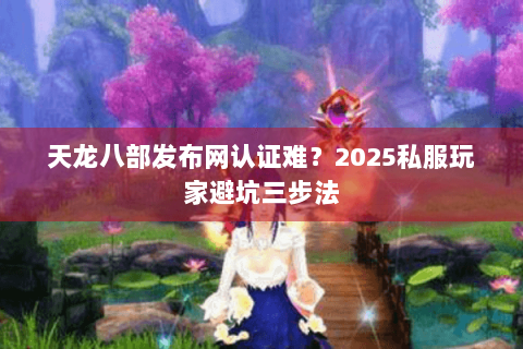 天龙八部发布网认证难?2025私服玩家避坑三步法 天龙八部发布网认证难?2025私服玩家避坑三步法