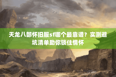 天龙八部怀旧服sf哪个最靠谱？实测避坑清单助你锁住情怀