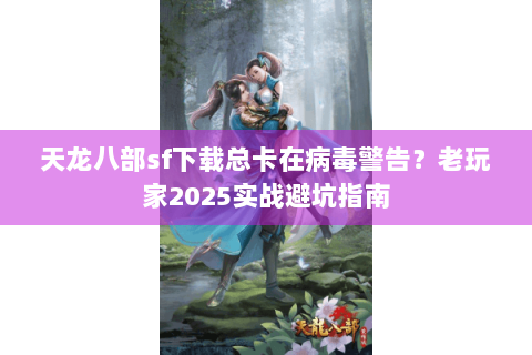 天龙八部sf下载总卡在病毒警告？老玩家2025实战避坑指南