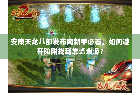 安康天龙八部发布网新手必看,如何避开陷阱找到靠谱资源? 安康天龙八部发布网新手必看,如何避开陷阱找到靠谱资源?