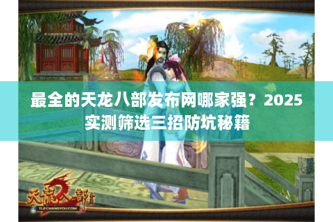 最全的天龙八部发布网哪家强？2025实测筛选三招防坑秘籍