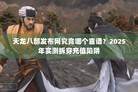 天龙八部发布网究竟哪个靠谱?2025年实测拆穿充值陷阱 天龙八部发布网究竟哪个靠谱?2025年实测拆穿充值陷阱