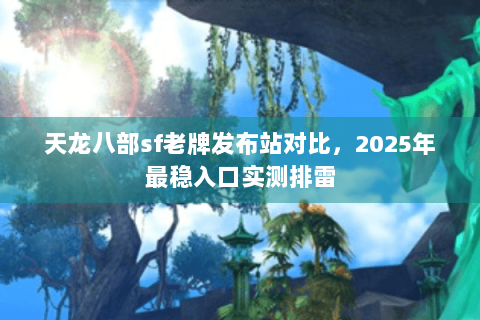 天龙八部sf老牌发布站对比，2025年最稳入口实测排雷