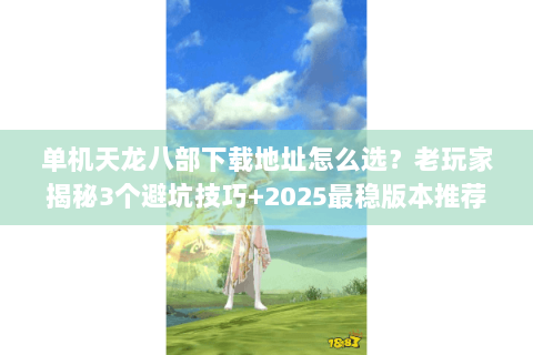 单机天龙八部下载地址怎么选？老玩家揭秘3个避坑技巧+2025最稳版本推荐