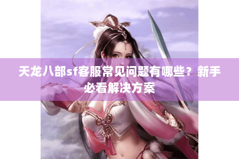 天龙八部sf客服常见问题有哪些？新手必看解决方案