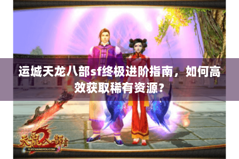 运城天龙八部sf终极进阶指南,如何高效获取稀有资源? 运城天龙八部sf终极进阶指南,如何高效获取稀有资源?