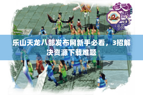 乐山天龙八部发布网新手必看,3招解决资源下载难题 乐山天龙八部发布网新手必看,3招解决资源下载难题