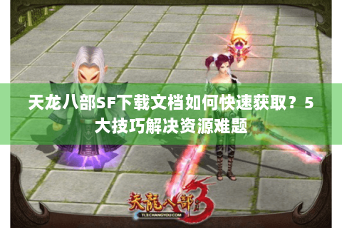 天龙八部SF下载文档如何快速获取？5大技巧解决资源难题