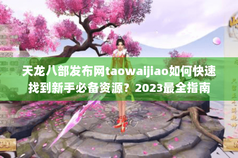 天龙八部发布网taowaijiao如何快速找到新手必备资源?2023最全指南 天龙八部发布网taowaijiao如何快速找到新手必备资源?2023最全指南