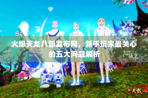 火爆天龙八部发布网,新手玩家最关心的五大问题解析 火爆天龙八部发布网,新手玩家最关心的五大问题解析