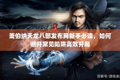 萧伯纳天龙八部发布网新手必读，如何避开常见陷阱高效开局