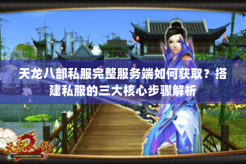 天龙八部私服完整服务端如何获取？搭建私服的三大核心步骤解析