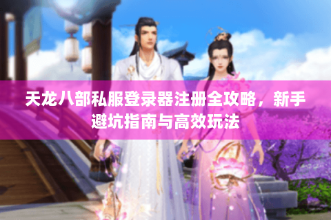 天龙八部私服登录器注册全攻略,新手避坑指南与高效玩法 天龙八部私服登录器注册全攻略,新手避坑指南与高效玩法