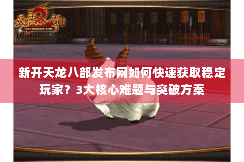 新开天龙八部发布网如何快速获取稳定玩家?3大核心难题与突破方案 新开天龙八部发布网如何快速获取稳定玩家?3大核心难题与突破方案