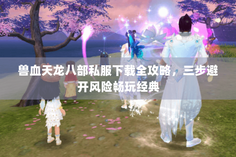 兽血天龙八部私服下载全攻略，三步避开风险畅玩经典