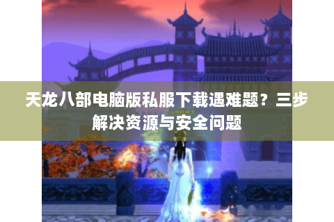 天龙八部电脑版私服下载遇难题?三步解决资源与安全问题 天龙八部电脑版私服下载遇难题?三步解决资源与安全问题