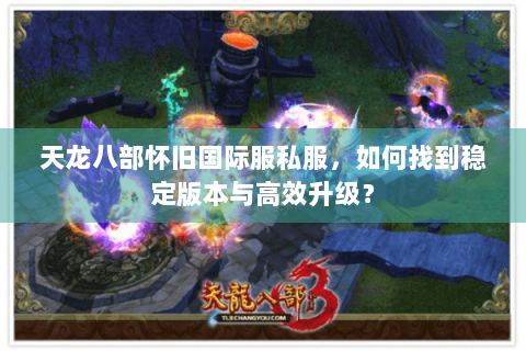 天龙八部怀旧国际服私服,如何找到稳定版本与高效升级? 天龙八部怀旧国际服私服,如何找到稳定版本与高效升级?