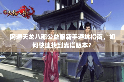网通天龙八部公益服新手避坑指南，如何快速找到靠谱版本？