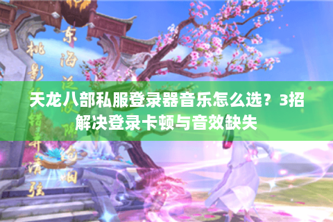 天龙八部私服登录器音乐怎么选？3招解决登录卡顿与音效缺失