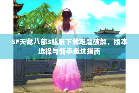 SF天龙八部3私服下载难题破解,版本选择与新手避坑指南 SF天龙八部3私服下载难题破解,版本选择与新手避坑指南