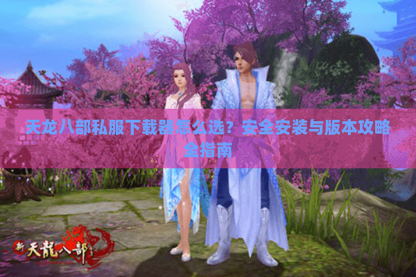 天龙八部私服下载器怎么选?安全安装与版本攻略全指南 天龙八部私服下载器怎么选?安全安装与版本攻略全指南
