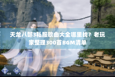 天龙八部3私服歌曲大全哪里找？老玩家整理300首BGM清单