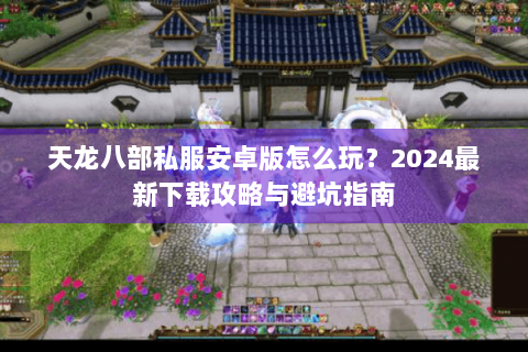 天龙八部私服安卓版怎么玩？2024最新下载攻略与避坑指南