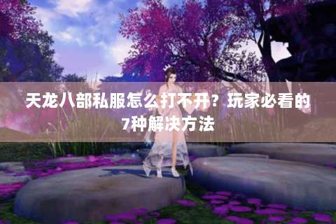 天龙八部私服怎么打不开？玩家必看的7种解决方法