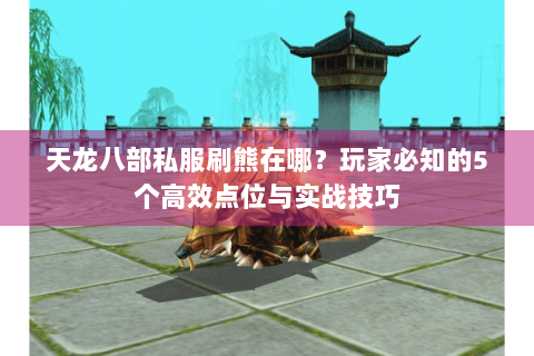 天龙八部私服刷熊在哪?玩家必知的5个高效点位与实战技巧 天龙八部私服刷熊在哪?玩家必知的5个高效点位与实战技巧