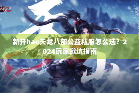 新开hao天龙八部公益私服怎么选？2024玩家避坑指南