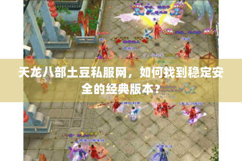 天龙八部土豆私服网,如何找到稳定安全的经典版本? 天龙八部土豆私服网,如何找到稳定安全的经典版本?