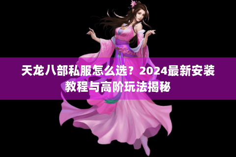天龙八部私服怎么选？2024最新安装教程与高阶玩法揭秘