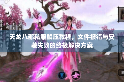 天龙八部私服解压教程，文件报错与安装失败的终极解决方案