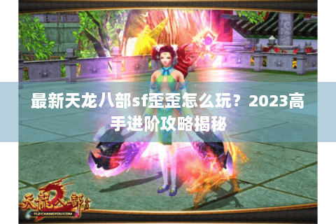 最新天龙八部sf歪歪怎么玩?2023高手进阶攻略揭秘 最新天龙八部sf歪歪怎么玩?2023高手进阶攻略揭秘