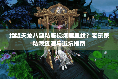 绝版天龙八部私服视频哪里找？老玩家私藏资源与避坑指南