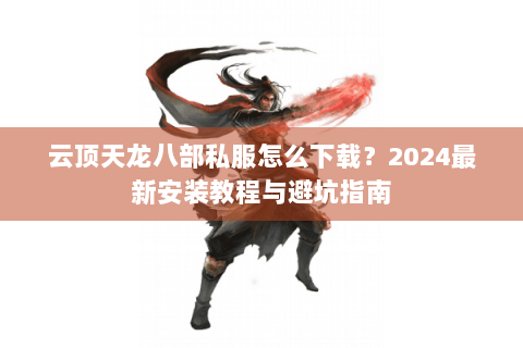 云顶天龙八部私服怎么下载？2024最新安装教程与避坑指南
