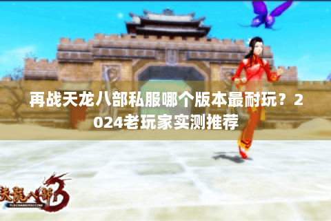 再战天龙八部私服哪个版本最耐玩？2024老玩家实测推荐