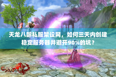 天龙八部私服架设网，如何三天内创建稳定服务器并避开90%的坑？