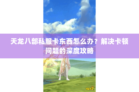 天龙八部私服卡东西怎么办?解决卡顿问题的深度攻略 天龙八部私服卡东西怎么办?解决卡顿问题的深度攻略