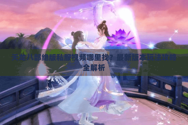 天龙八部绝版私服视频哪里找？最新版本玩法攻略全解析
