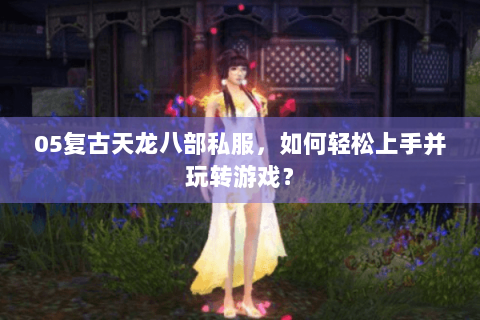 05复古天龙八部私服,如何轻松上手并玩转游戏? 05复古天龙八部私服,如何轻松上手并玩转游戏?