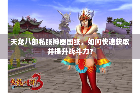 天龙八部私服神器图纸，如何快速获取并提升战斗力？