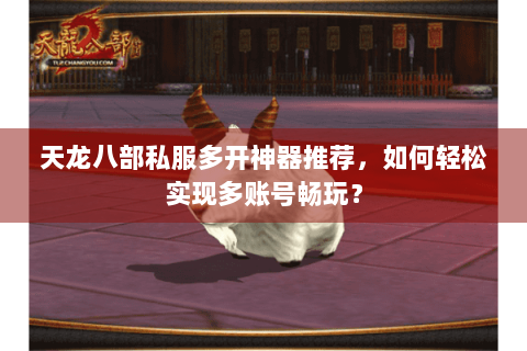 天龙八部私服多开神器推荐，如何轻松实现多账号畅玩？